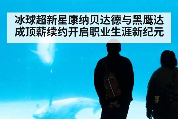 冰球超新星康纳贝达德与黑鹰达成顶薪续约开启职业生涯新纪元
